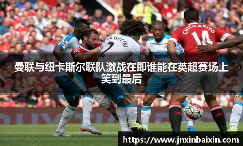 曼联与纽卡斯尔联队激战在即谁能在英超赛场上笑到最后